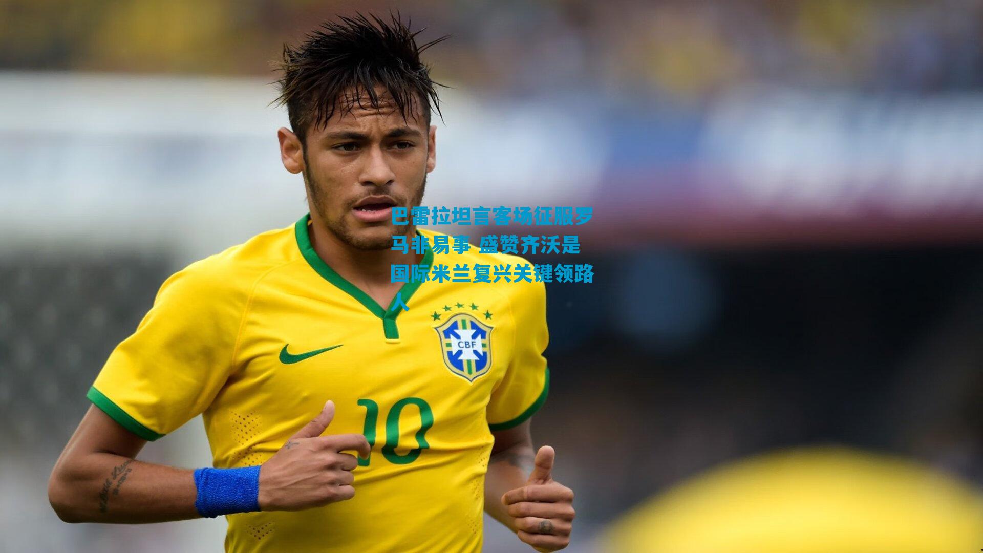 巴雷拉坦言客场征服罗马非易事 盛赞齐沃是国际米兰复兴关键领路人