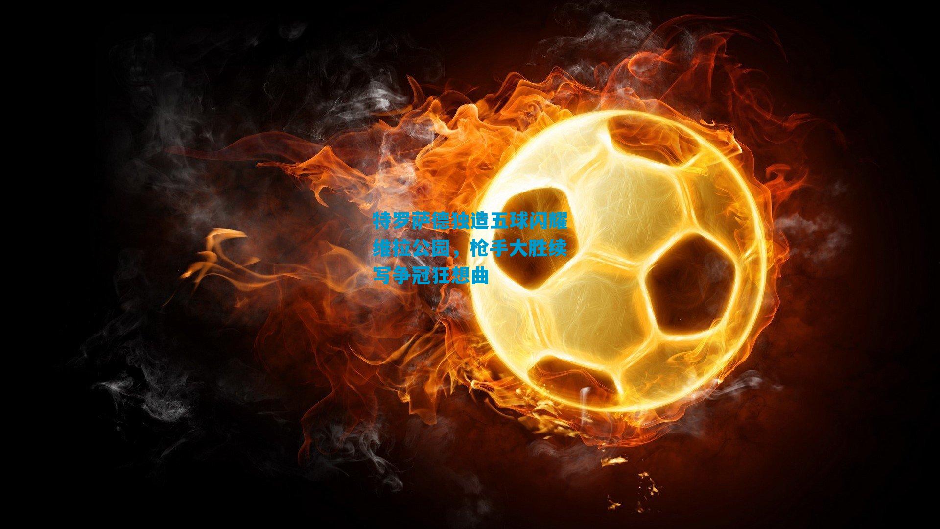 特罗萨德独造五球闪耀维拉公园,枪手大胜续写争冠狂想曲